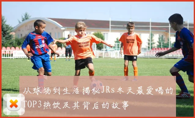 从球场到生活揭秘JRs冬天最爱喝的TOP3热饮及其背后的故事