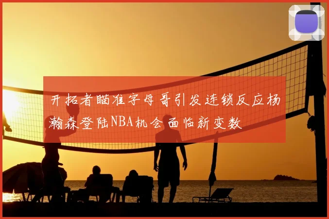 开拓者瞄准字母哥引发连锁反应杨瀚森登陆NBA机会面临新变数