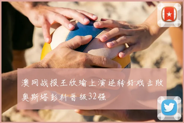 澳网战报王欣瑜上演逆转好戏击败奥斯塔彭科晋级32强