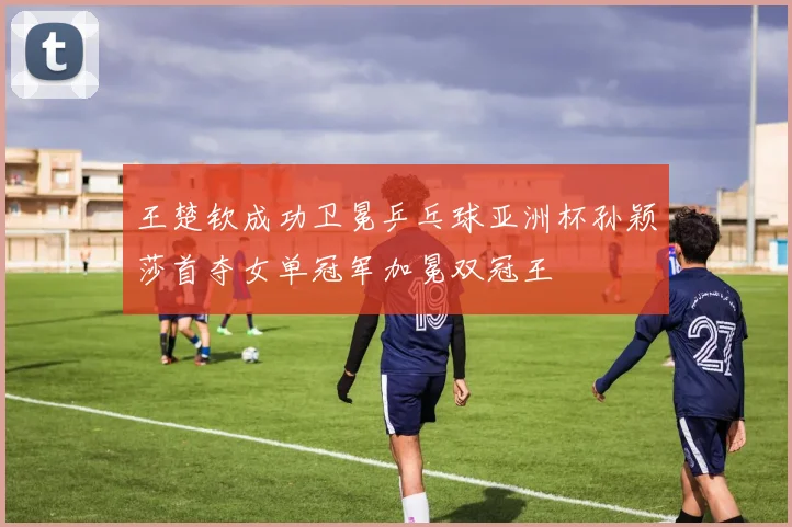 王楚钦成功卫冕乒乓球亚洲杯孙颖莎首夺女单冠军加冕双冠王