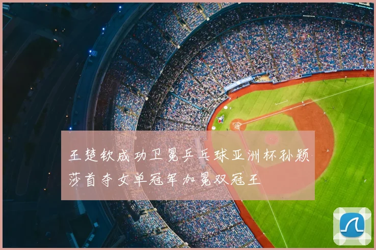 王楚钦成功卫冕乒乓球亚洲杯孙颖莎首夺女单冠军加冕双冠王